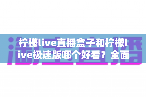 柠檬live直播盒子和柠檬live极速版哪个好看？全面对比评测帮你选出心仪版本