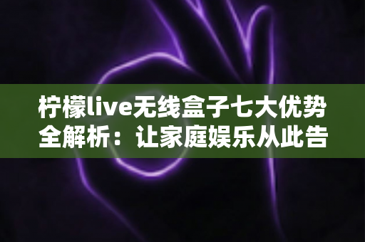 柠檬live无线盒子七大优势全解析：让家庭娱乐从此告别线缆束缚