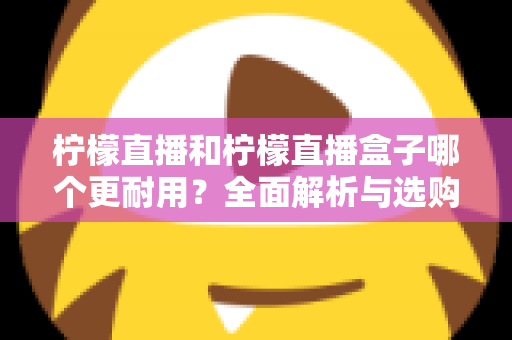 柠檬直播和柠檬直播盒子哪个更耐用？全面解析与选购维护指南
