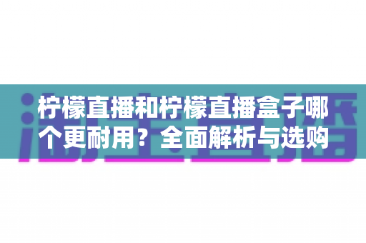 柠檬直播和柠檬直播盒子哪个更耐用？全面解析与选购维护指南