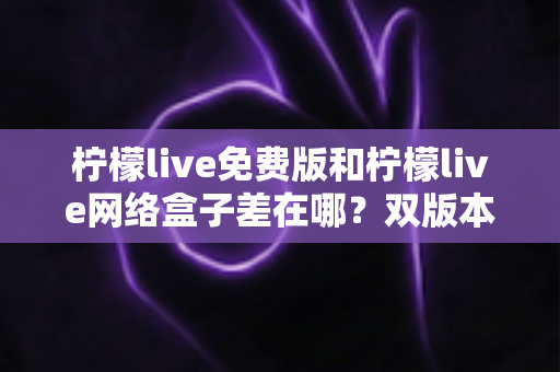 柠檬live免费版和柠檬live网络盒子差在哪？双版本全方位对比与选择指南