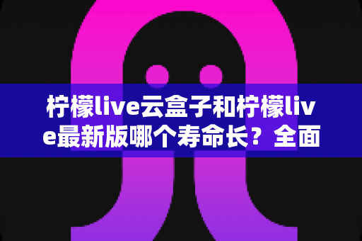 柠檬live云盒子和柠檬live最新版哪个寿命长?全面对比分析与选购指南 柠檬live云盒子和柠檬live最新版哪个寿命长?全面对比分析与选购指南