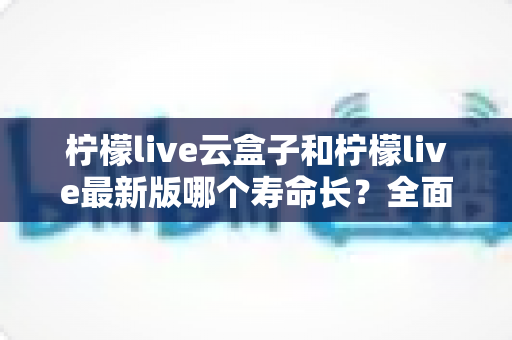 柠檬live云盒子和柠檬live最新版哪个寿命长?全面对比分析与选购指南 柠檬live云盒子和柠檬live最新版哪个寿命长?全面对比分析与选购指南