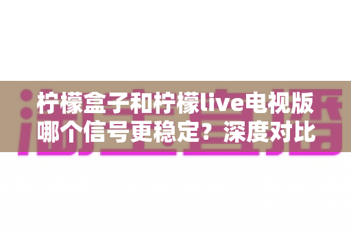 柠檬盒子和柠檬live电视版哪个信号更稳定？深度对比解析与稳定观影全攻略