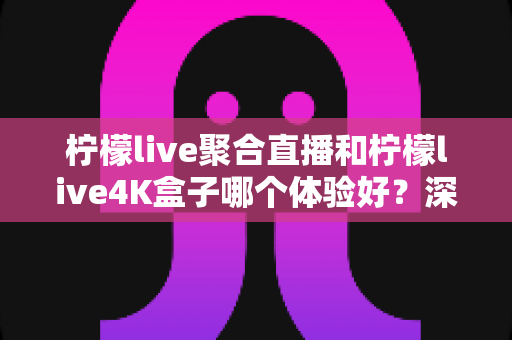 柠檬live聚合直播和柠檬live4K盒子哪个体验好？深度实测对比全解析，看完不再纠结
