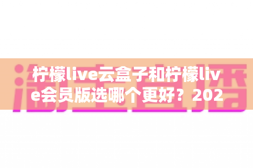 柠檬live云盒子和柠檬live会员版选哪个更好？2025最新选购指南与深度对比评测