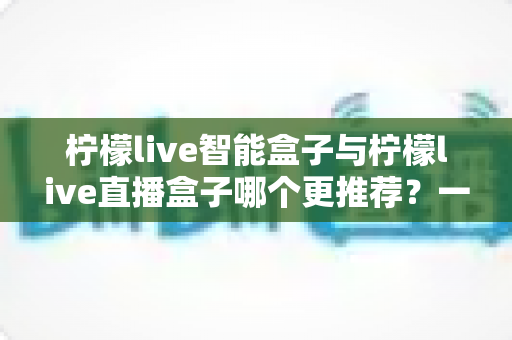 柠檬live智能盒子与柠檬live直播盒子哪个更推荐?一文看懂两款电视盒子的真实差异,选对不踩坑 柠檬live智能盒子与柠檬live直播盒子哪个更推荐?一文看懂两款电视盒子的真实差异,选对不踩坑