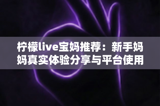 柠檬live宝妈推荐:新手妈妈真实体验分享与平台使用全攻略 柠檬live宝妈推荐:新手妈妈真实体验分享与平台使用全攻略
