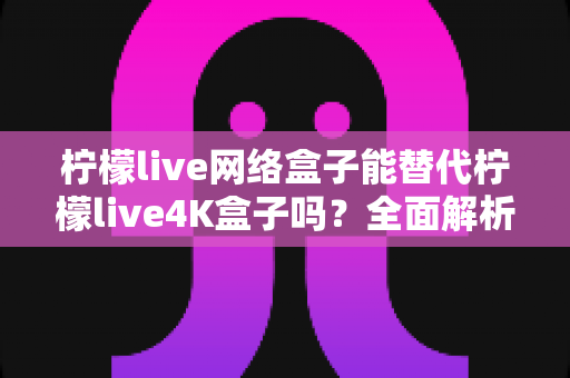 柠檬live网络盒子能替代柠檬live4K盒子吗？全面解析两款盒子的差异与选购指南