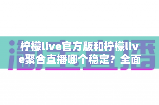 柠檬live官方版和柠檬live聚合直播哪个稳定？全面解析与选择指南助你告别卡顿