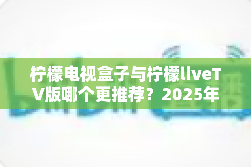 柠檬电视盒子与柠檬liveTV版哪个更推荐?2025年最全对比测评,看完这篇少走弯路不踩坑! 柠檬电视盒子与柠檬liveTV版哪个更推荐?2025年最全对比测评,看完这篇少走弯路不踩坑!