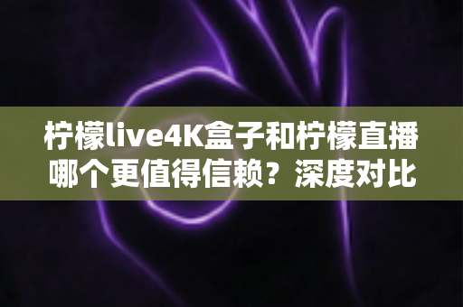 柠檬live4K盒子和柠檬直播哪个更值得信赖？深度对比分析与选购全指南