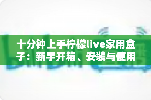 十分钟上手柠檬live家用盒子:新手开箱、安装与使用全攻略 十分钟上手柠檬live家用盒子:新手开箱、安装与使用全攻略