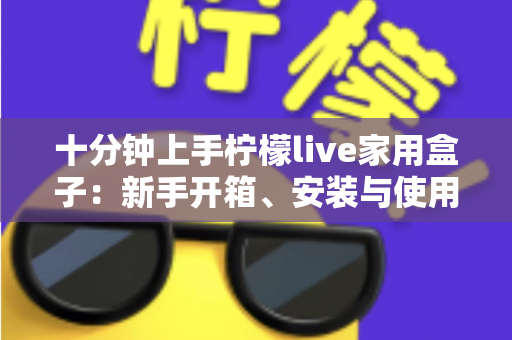 十分钟上手柠檬live家用盒子:新手开箱、安装与使用全攻略 十分钟上手柠檬live家用盒子:新手开箱、安装与使用全攻略