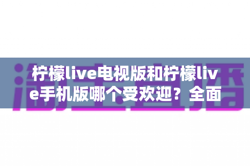 柠檬live电视版和柠檬live手机版哪个受欢迎？全面对比分析帮你找到最适合的版本