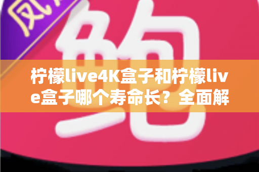 柠檬live4K盒子和柠檬live盒子哪个寿命长？全面解析两款电视盒子的使用寿命与保养秘诀