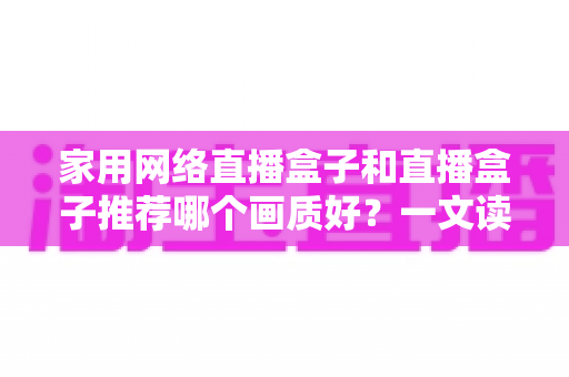 家用网络直播盒子和直播盒子推荐哪个画质好？一文读懂画质差异与选购核心要点