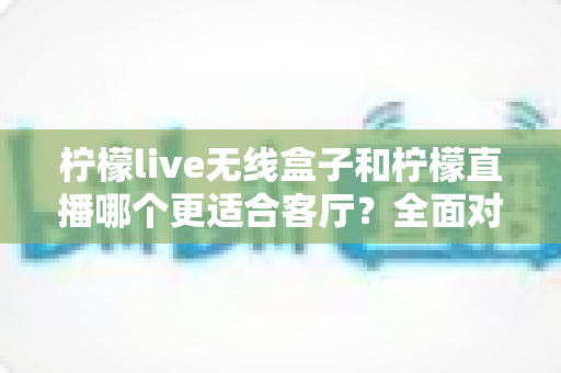 柠檬live无线盒子和柠檬直播哪个更适合客厅？全面对比解析帮你找到最佳客厅观影方案