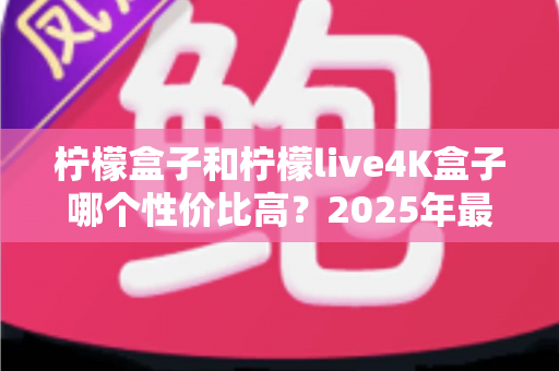 柠檬盒子和柠檬live4K盒子哪个性价比高？2025年最全选购对比指南，看完不踩坑！