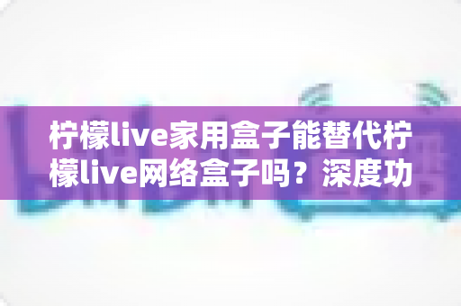 柠檬live家用盒子能替代柠檬live网络盒子吗?深度功能对比与选购避坑全指南 柠檬live家用盒子能替代柠檬live网络盒子吗?深度功能对比与选购避坑全指南