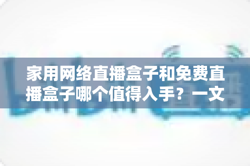 家用网络直播盒子和免费直播盒子哪个值得入手？一文看懂选购攻略，帮你避坑不花冤枉钱