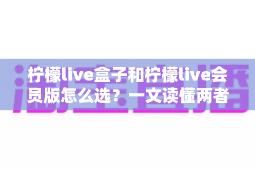 柠檬live盒子和柠檬live会员版怎么选?一文读懂两者区别与选购指南 柠檬live盒子和柠檬live会员版怎么选?一文读懂两者区别与选购指南