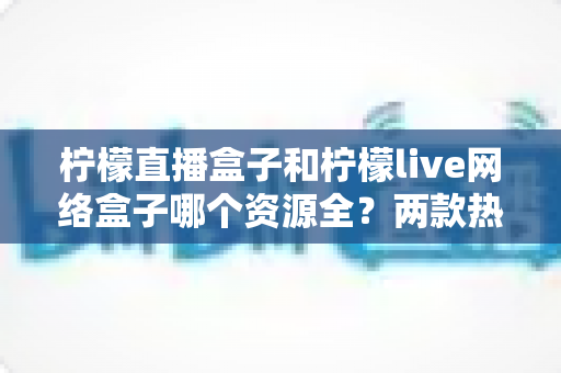 柠檬直播盒子和柠檬live网络盒子哪个资源全?两款热门盒子资源、功能与选购深度对比指南 柠檬直播盒子和柠檬live网络盒子哪个资源全?两款热门盒子资源、功能与选购深度对比指南