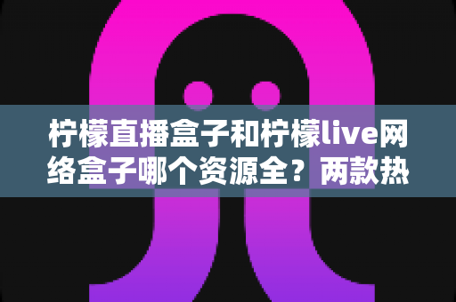柠檬直播盒子和柠檬live网络盒子哪个资源全?两款热门盒子资源、功能与选购深度对比指南 柠檬直播盒子和柠檬live网络盒子哪个资源全?两款热门盒子资源、功能与选购深度对比指南