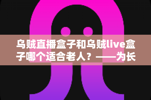 乌贼直播盒子和乌贼live盒子哪个适合老人?——为长辈挑选电视盒子的实用选购指南 乌贼直播盒子和乌贼live盒子哪个适合老人?——为长辈挑选电视盒子的实用选购指南