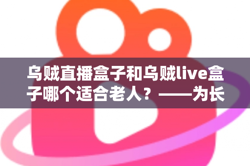 乌贼直播盒子和乌贼live盒子哪个适合老人?——为长辈挑选电视盒子的实用选购指南 乌贼直播盒子和乌贼live盒子哪个适合老人?——为长辈挑选电视盒子的实用选购指南