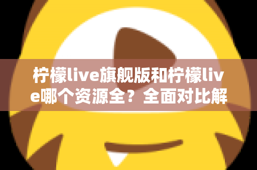柠檬live旗舰版和柠檬live哪个资源全？全面对比解析帮你选对版本