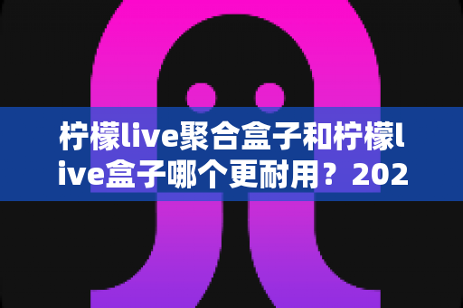 柠檬live聚合盒子和柠檬live盒子哪个更耐用？2025年深度对比评测与选购指南