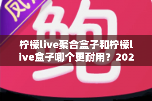 柠檬live聚合盒子和柠檬live盒子哪个更耐用？2025年深度对比评测与选购指南