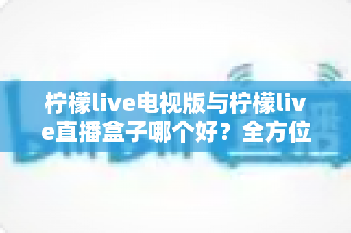 柠檬live电视版与柠檬live直播盒子哪个好？全方位深度对比帮你做出最佳选择