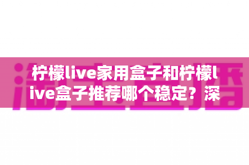 柠檬live家用盒子和柠檬live盒子推荐哪个稳定？深度对比评测帮你选对不踩坑