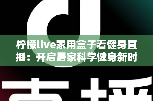 柠檬live家用盒子看健身直播:开启居家科学健身新时代的智能之选 柠檬live家用盒子看健身直播:开启居家科学健身新时代的智能之选