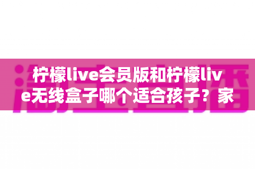 柠檬live会员版和柠檬live无线盒子哪个适合孩子?家长选购全攻略 柠檬live会员版和柠檬live无线盒子哪个适合孩子?家长选购全攻略