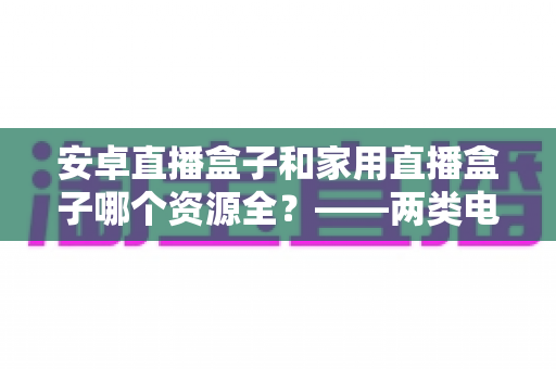 安卓直播盒子和家用直播盒子哪个资源全?——两类电视盒子资源差异与选购深度指南 安卓直播盒子和家用直播盒子哪个资源全?——两类电视盒子资源差异与选购深度指南