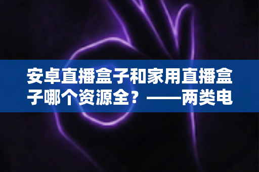 安卓直播盒子和家用直播盒子哪个资源全？——两类电视盒子资源差异与选购深度指南