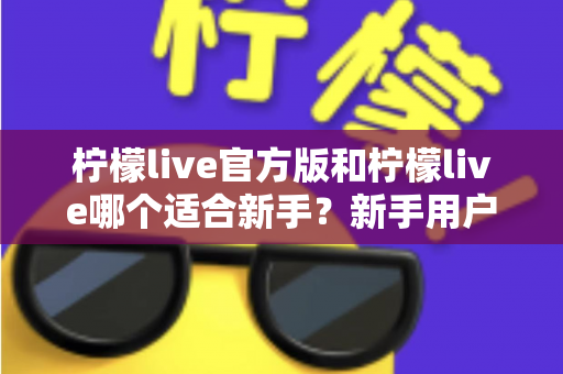 柠檬live官方版和柠檬live哪个适合新手?新手用户选型完全指南 柠檬live官方版和柠檬live哪个适合新手?新手用户选型完全指南