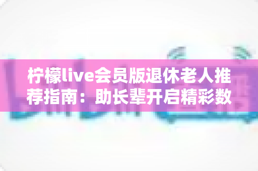 柠檬live会员版退休老人推荐指南：助长辈开启精彩数字娱乐生活的贴心之选