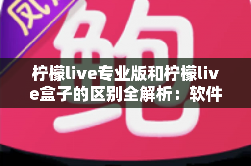 柠檬live专业版和柠檬live盒子的区别全解析：软件版与硬件版如何选？一文看懂直播工具差异