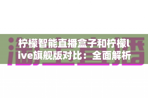 柠檬智能直播盒子和柠檬live旗舰版对比：全面解析两款直播设备的差异，帮你选出最适合的一款