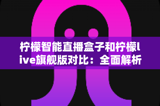 柠檬智能直播盒子和柠檬live旗舰版对比：全面解析两款直播设备的差异，帮你选出最适合的一款