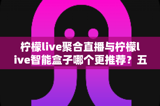 柠檬live聚合直播与柠檬live智能盒子哪个更推荐？五大维度深度对比，帮你选对不选贵