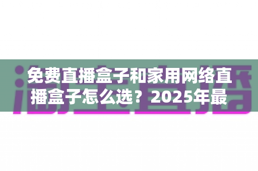 免费直播盒子和家用网络直播盒子怎么选？2025年最全选购指南助你避坑省心