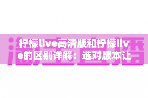 柠檬live高清版和柠檬live的区别详解:选对版本让你的直播体验翻倍 柠檬live高清版和柠檬live的区别详解:选对版本让你的直播体验翻倍