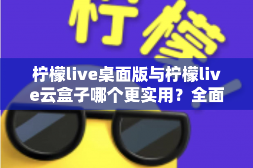 柠檬live桌面版与柠檬live云盒子哪个更实用？全面对比分析助你做出明智选择