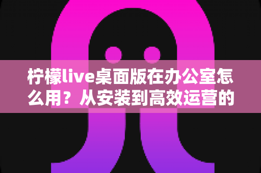 柠檬live桌面版在办公室怎么用？从安装到高效运营的完整实操指南