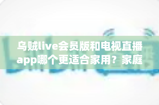 乌贼live会员版和电视直播app哪个更适合家用?家庭观影方案深度对比与选购指南 乌贼live会员版和电视直播app哪个更适合家用?家庭观影方案深度对比与选购指南